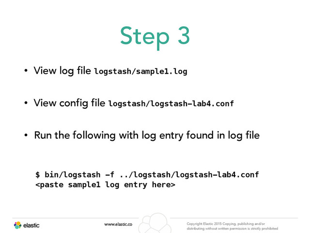 www.elastic.co Copyright Elastic 2015 Copying, publishing and/or
distributing without written permission is strictly prohibited
Step 3
• View log file logstash/sample1.log
• View config file logstash/logstash-lab4.conf
• Run the following with log entry found in log file
$ bin/logstash -f ../logstash/logstash-lab4.conf
 
