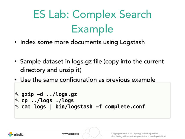 www.elastic.co Copyright Elastic 2015 Copying, publishing and/or
distributing without written permission is strictly prohibited
ES Lab: Complex Search
Example
• Index some more documents using Logstash
• Sample dataset in logs.gz file (copy into the current
directory and unzip it)
• Use the same configuration as previous example
% gzip -d ../logs.gz
% cp ../logs ./logs 
% cat logs | bin/logstash -f complete.conf
