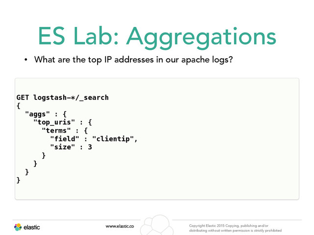 www.elastic.co Copyright Elastic 2015 Copying, publishing and/or
distributing without written permission is strictly prohibited
ES Lab: Aggregations
• What are the top IP addresses in our apache logs?
• http://bit.ly/1h2tmqt<- JSON can be found here!
GET logstash-*/_search
{
"aggs" : {
"top_uris" : {
"terms" : {
"field" : "clientip",
"size" : 3
}
}
}
}
