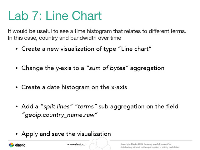 www.elastic.co Copyright Elastic 2015 Copying, publishing and/or
distributing without written permission is strictly prohibited
Lab 7: Line Chart
It would be useful to see a time histogram that relates to diﬀerent terms.
In this case, country and bandwidth over time
• Create a new visualization of type “Line chart”
• Change the y-axis to a “sum of bytes” aggregation
• Create a date histogram on the x-axis
• Add a “split lines” “terms” sub aggregation on the field
“geoip.country_name.raw”
• Apply and save the visualization
