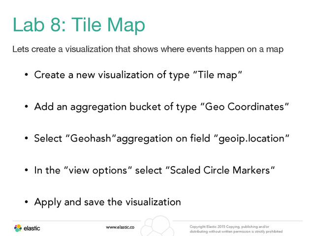 www.elastic.co Copyright Elastic 2015 Copying, publishing and/or
distributing without written permission is strictly prohibited
Lab 8: Tile Map
Lets create a visualization that shows where events happen on a map
• Create a new visualization of type “Tile map”
• Add an aggregation bucket of type “Geo Coordinates”
• Select “Geohash”aggregation on field “geoip.location”
• In the “view options” select “Scaled Circle Markers”
• Apply and save the visualization
