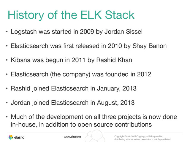 www.elastic.co Copyright Elastic 2015 Copying, publishing and/or
distributing without written permission is strictly prohibited
History of the ELK Stack
• Logstash was started in 2009 by Jordan Sissel

• Elasticsearch was ﬁrst released in 2010 by Shay Banon

• Kibana was begun in 2011 by Rashid Khan

• Elasticsearch (the company) was founded in 2012

• Rashid joined Elasticsearch in January, 2013

• Jordan joined Elasticsearch in August, 2013

• Much of the development on all three projects is now done
in-house, in addition to open source contributions
