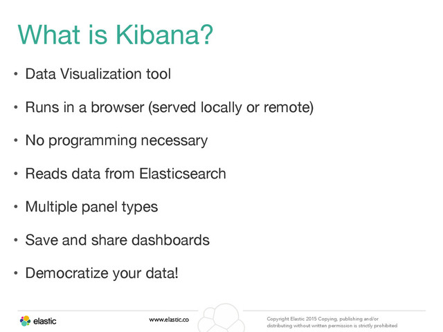 www.elastic.co Copyright Elastic 2015 Copying, publishing and/or
distributing without written permission is strictly prohibited
What is Kibana?
• Data Visualization tool

• Runs in a browser (served locally or remote)

• No programming necessary

• Reads data from Elasticsearch

• Multiple panel types

• Save and share dashboards

• Democratize your data!
