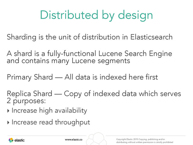 www.elastic.co Copyright Elastic 2015 Copying, publishing and/or
distributing without written permission is strictly prohibited
Distributed by design
Sharding is the unit of distribution in Elasticsearch
A shard is a fully-functional Lucene Search Engine
and contains many Lucene segments
Primary Shard — All data is indexed here first
Replica Shard — Copy of indexed data which serves
2 purposes:
‣ Increase high availability
‣ Increase read throughput

