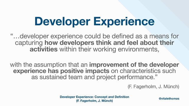 Developer Experience
“…developer experience could be defined as a means for
capturing how developers think and feel about their
activities within their working environments,

with the assumption that an improvement of the developer
experience has positive impacts on characteristics such
as sustained team and project performance.”

(F. Fagerholm, J. Münch)
Developer Experience: Concept and De
fi
nition
(F. Fagerholm, J. Münch)
@vitalethomas
