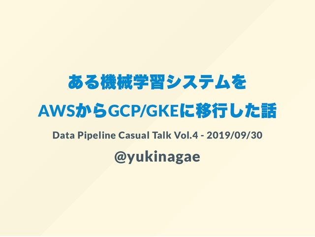 ある機械学習システムを
AWS
からGCP/GKE
に移行した話
Data Pipeline Casual Talk Vol.4 - 2019/09/30
@yukinagae
