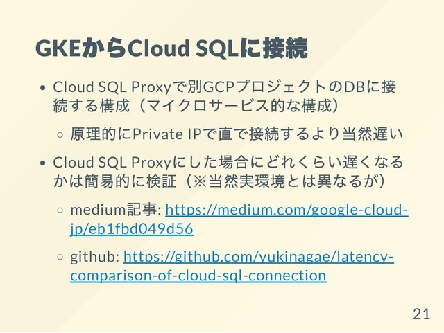 GKE
からCloud SQL
に接続
Cloud SQL Proxy
で別GCP
プロジェクトのDB
に接
続する構成（マイクロサービス的な構成）
原理的にPrivate IP
で直で接続するより当然遅い
Cloud SQL Proxy
にした場合にどれくらい遅くなる
かは簡易的に検証（※当然実環境とは異なるが）
medium
記事: https://medium.com/google-cloud-
jp/eb1fbd049d56
github: https://github.com/yukinagae/latency-
comparison-of-cloud-sql-connection
21
