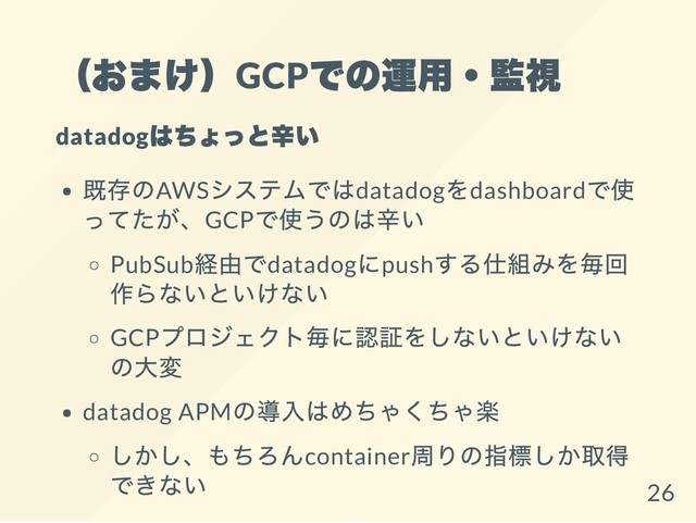 （おまけ）GCP
での運用・監視
datadog
はちょっと辛い
既存のAWS
システムではdatadog
をdashboard
で使
ってたが、GCP
で使うのは辛い
PubSub
経由でdatadog
にpush
する仕組みを毎回
作らないといけない
GCP
プロジェクト毎に認証をしないといけない
の大変
datadog APM
の導入はめちゃくちゃ楽
しかし、もちろんcontainer
周りの指標しか取得
できない
26
