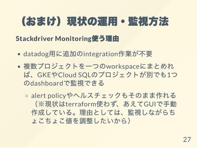 （おまけ）現状の運用・監視方法
Stackdriver Monitoring
使う理由
datadog
用に追加のintegration
作業が不要
複数プロジェクトを一つのworkspace
にまとめれ
ば、GKE
やCloud SQL
のプロジェクトが別でも1
つ
のdashboard
で監視できる
alert policy
やヘルスチェックもそのまま作れる
（※現状はterraform
使わず、あえてGUI
で手動
作成している。理由としては、監視しながらち
ょこちょこ値を調整したいから）
27
