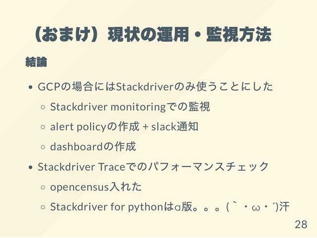 （おまけ）現状の運用・監視方法
結論
GCP
の場合にはStackdriver
のみ使うことにした
Stackdriver monitoring
での監視
alert policy
の作成 + slack
通知
dashboard
の作成
Stackdriver Trace
でのパフォーマンスチェック
opencensus
入れた
Stackdriver for python
はα
版。。。(
｀・ω
・´)
汗
28
