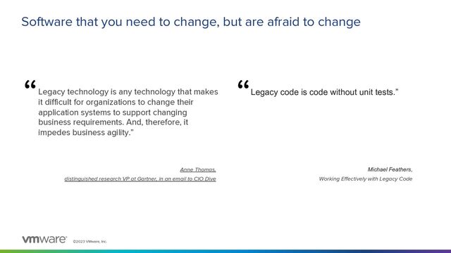 ©2023 VMware, Inc.
Software that you need to change, but are afraid to change
Legacy technology is any technology that makes
it difficult for organizations to change their
application systems to support changing
business requirements. And, therefore, it
impedes business agility.”
Legacy code is code without unit tests.”
“ “
Michael Feathers,
Working Effectively with Legacy Code
Anne Thomas,
distinguished research VP at Gartner, in an email to CIO Dive
