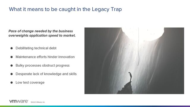 ©2023 VMware, Inc.
What it means to be caught in the Legacy Trap
Pace of change needed by the business
overweights application speed to market.
● Debilitating technical debt
● Maintenance efforts hinder innovation
● Bulky processes obstruct progress
● Desperate lack of knowledge and skills
● Low test coverage
