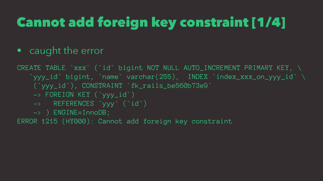 Cannot add foreign key constraint [1/4]
• caught the error
CREATE TABLE `xxx` (`id` bigint NOT NULL AUTO_INCREMENT PRIMARY KEY, \
`yyy_id` bigint, `name` varchar(255), INDEX `index_xxx_on_yyy_id` \
(`yyy_id`), CONSTRAINT `fk_rails_be560b73e9`
-> FOREIGN KEY (`yyy_id`)
-> REFERENCES `yyy` (`id`)
-> ) ENGINE=InnoDB;
ERROR 1215 (HY000): Cannot add foreign key constraint
