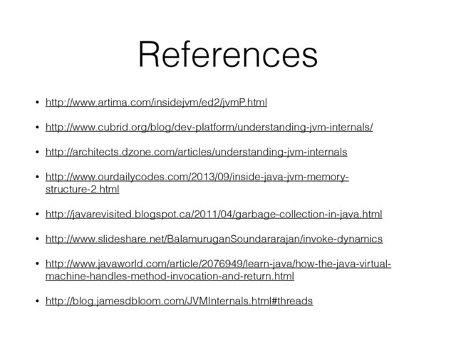 References
• http://www.artima.com/insidejvm/ed2/jvmP.html
• http://www.cubrid.org/blog/dev-platform/understanding-jvm-internals/
• http://architects.dzone.com/articles/understanding-jvm-internals
• http://www.ourdailycodes.com/2013/09/inside-java-jvm-memory-
structure-2.html
• http://javarevisited.blogspot.ca/2011/04/garbage-collection-in-java.html
• http://www.slideshare.net/BalamuruganSoundararajan/invoke-dynamics
• http://www.javaworld.com/article/2076949/learn-java/how-the-java-virtual-
machine-handles-method-invocation-and-return.html
• http://blog.jamesdbloom.com/JVMInternals.html#threads
