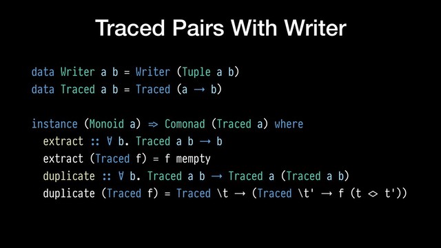 Traced Pairs With Writer
data Writer a b = Writer (Tuple a b)
data Traced a b = Traced (a → b)
instance (Monoid a) !=> Comonad (Traced a) where
extract !:: ∀ b. Traced a b → b
extract (Traced f) = f mempty
duplicate !:: ∀ b. Traced a b → Traced a (Traced a b)
duplicate (Traced f) = Traced \t → (Traced \t' → f (t !<> t'))
