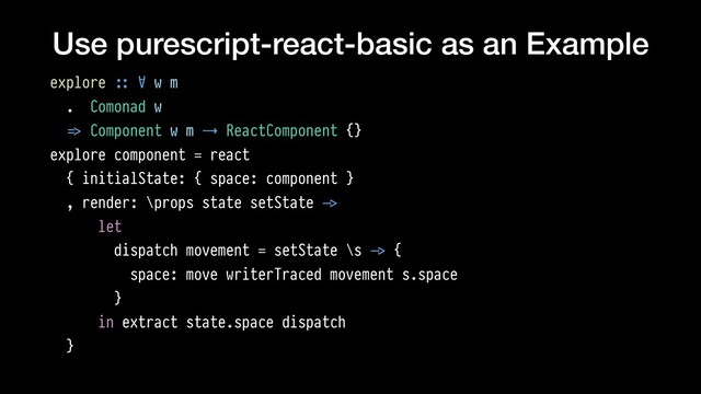 Use purescript-react-basic as an Example
explore !:: ∀ w m
. Comonad w
!=> Component w m → ReactComponent {}
explore component = react
{ initialState: { space: component }
, render: \props state setState !->
let
dispatch movement = setState \s !-> {
space: move writerTraced movement s.space
}
in extract state.space dispatch
}
