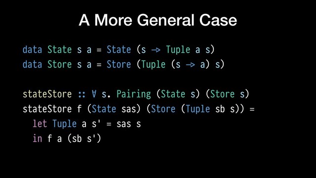 A More General Case
data State s a = State (s !-> Tuple a s)
data Store s a = Store (Tuple (s !-> a) s)
stateStore !:: ∀ s. Pairing (State s) (Store s)
stateStore f (State sas) (Store (Tuple sb s)) =
let Tuple a s' = sas s
in f a (sb s')
