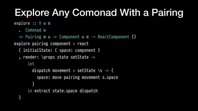 Explore Any Comonad With a Pairing
explore !:: ∀ w m
. Comonad w
!=> Pairing m w !-> Component w m → ReactComponent {}
explore pairing component = react
{ initialState: { space: component }
, render: \props state setState !->
let
dispatch movement = setState \s !-> {
space: move pairing movement s.space
}
in extract state.space dispatch
}
