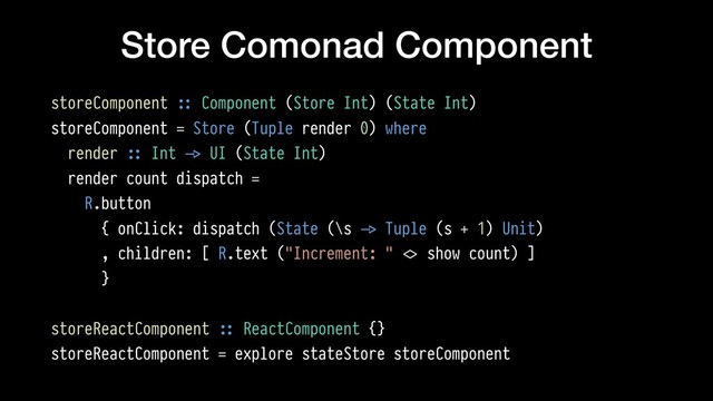 Store Comonad Component
storeComponent !:: Component (Store Int) (State Int)
storeComponent = Store (Tuple render 0) where
render !:: Int !-> UI (State Int)
render count dispatch =
R.button
{ onClick: dispatch (State (\s !-> Tuple (s + 1) Unit)
, children: [ R.text ("Increment: " !<> show count) ]
}
storeReactComponent !:: ReactComponent {}
storeReactComponent = explore stateStore storeComponent
