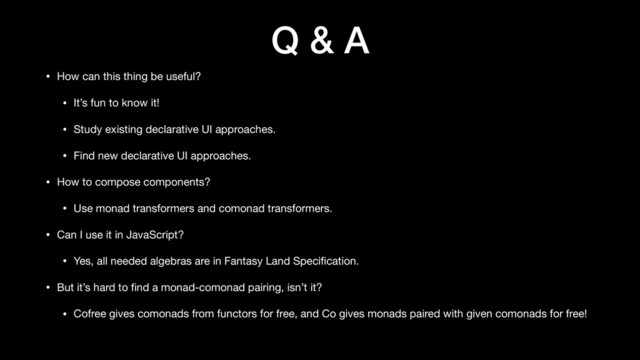 Q & A
• How can this thing be useful?

• It’s fun to know it!

• Study existing declarative UI approaches.

• Find new declarative UI approaches.

• How to compose components?

• Use monad transformers and comonad transformers.

• Can I use it in JavaScript?

• Yes, all needed algebras are in Fantasy Land Speciﬁcation.

• But it’s hard to ﬁnd a monad-comonad pairing, isn’t it?

• Cofree gives comonads from functors for free, and Co gives monads paired with given comonads for free!
