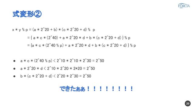 式変形②
x * y % p = (a * 2^20 + b) * (c * 2^20 + d) % p
 
　　　　 = { a * c * (2^40) + a * 2^20 * d + b * (c * 2^20 + d) } % p
 
　　　　 = {a * c * (2^40 % p) + a * 2^20 * d + b * (c * 2^20 + d) } % p
 
 
● a * c * (2^40 % p) < 2^10 * 2^10 * 2^30 = 2^50
 
● a * 2^20 * d < 2^10 * 2^20 * 2*20 = 2^50
 
● b * (c * 2^20 + d) < 2^20 * 2^30 = 2^50
 
 
できたぁぁ！！！！！！！！ 
20
