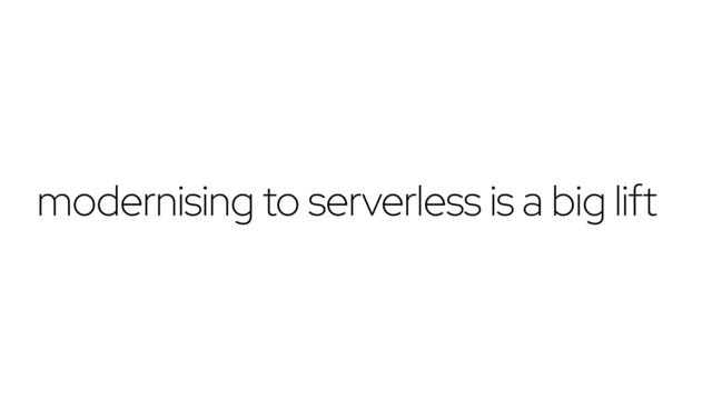 modernising to serverless is a big lift

