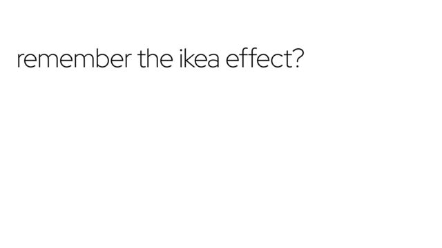 remember the ikea effect?
