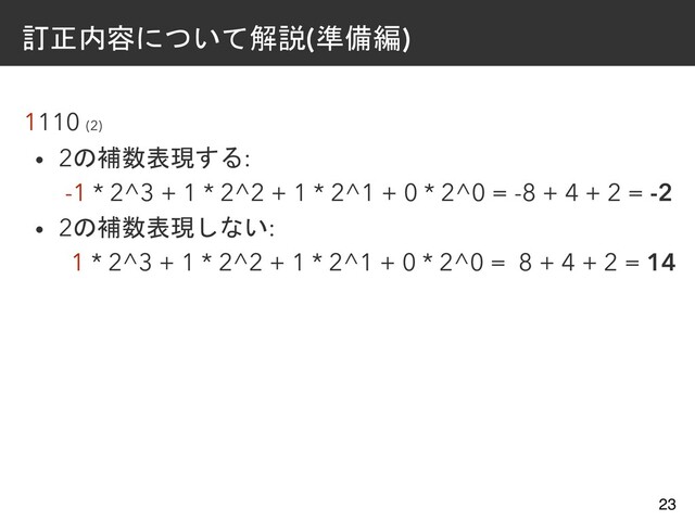 訂正内容について解説(準備編)
1110 (2)
• 2の補数表現する:
-1 * 2^3 + 1 * 2^2 + 1 * 2^1 + 0 * 2^0 = -8 + 4 + 2 = -2
• 2の補数表現しない:
1 * 2^3 + 1 * 2^2 + 1 * 2^1 + 0 * 2^0 = 8 + 4 + 2 = 14
23
