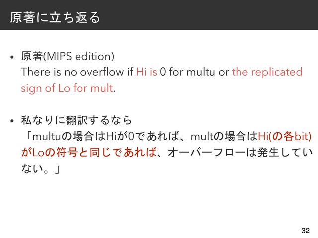 原著に立ち返る
• 原著(MIPS edition)
There is no overflow if Hi is 0 for multu or the replicated
sign of Lo for mult.
• 私なりに翻訳するなら
「multuの場合はHiが0であれば、multの場合はHi(の各bit)
がLoの符号と同じであれば、オーバーフローは発生してい
ない。」
32

