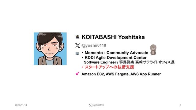 2023/11/14 yoshii0110 2
KOITABASHI Yoshitaka
@yoshii0110
・ Momento - Community Advocate
・ KDDI Agile Development Center
Software Engineer / 群馬拠点 高崎サテライトオフィス長
・ スタートアップへの技術支援
Amazon EC2, AWS Fargate, AWS App Runner
🥷
🏢
💕
