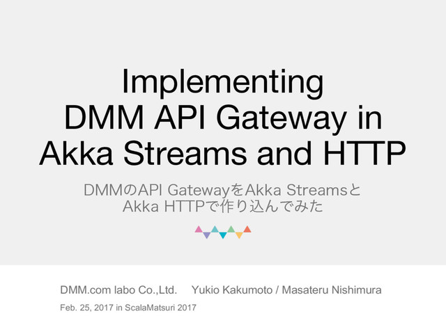 Implementing
DMM API Gateway in
Akka Streams and HTTP
%..ͷ"1*(BUFXBZΛ"LLB4USFBNTͱ
"LLB)551Ͱ࡞ΓࠐΜͰΈͨ
DMM.com labo Co.,Ltd. Yukio Kakumoto / Masateru Nishimura
Feb. 25, 2017 in ScalaMatsuri 2017

