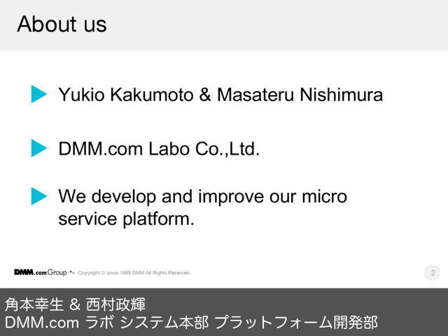 Copyright © since 1998 DMM All Rights Reserved. 2
֯ຊ޾ੜ ੢ଜ੓ً
%..DPNϥϘ γεςϜຊ෦ ϓϥοτϑΥʔϜ։ൃ෦
About us
Yukio Kakumoto & Masateru Nishimura
DMM.com Labo Co.,Ltd.
We develop and improve our micro
service platform.
