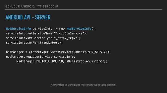 BONJOUR ANDROID, IT’S ZEROCONF
ANDROID API - SERVER
NsdServiceInfo serviceInfo = new NsdServiceInfo();
serviceInfo.setServiceName("DroidConService");
serviceInfo.setServiceType("_http._tcp.");
serviceInfo.setPort(randomPort);
nsdManager = Context.getSystemService(Context.NSD_SERVICE);
nsdManager.registerService(serviceInfo,
NsdManager.PROTOCOL_DNS_SD, mRegistrationListener);
Remember to unregister the service upon app closing!
