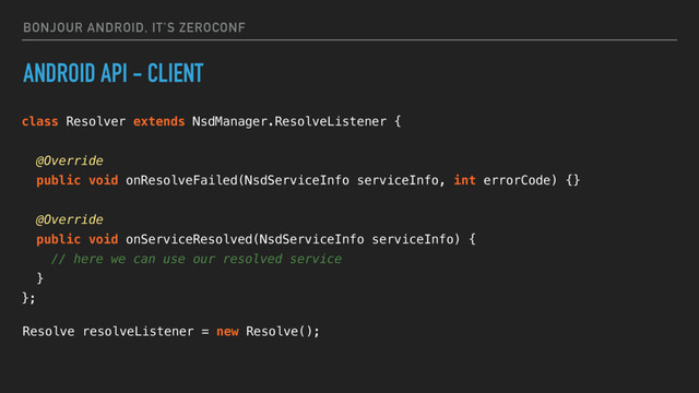 BONJOUR ANDROID, IT’S ZEROCONF
ANDROID API - CLIENT
class Resolver extends NsdManager.ResolveListener {
@Override
public void onResolveFailed(NsdServiceInfo serviceInfo, int errorCode) {}
@Override
public void onServiceResolved(NsdServiceInfo serviceInfo) {
// here we can use our resolved service
}
};
Resolve resolveListener = new Resolve();
