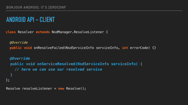 BONJOUR ANDROID, IT’S ZEROCONF
ANDROID API - CLIENT
class Resolver extends NsdManager.ResolveListener {
@Override
public void onResolveFailed(NsdServiceInfo serviceInfo, int errorCode) {}
@Override
public void onServiceResolved(NsdServiceInfo serviceInfo) {
// here we can use our resolved service
}
};
Resolve resolveListener = new Resolve();
