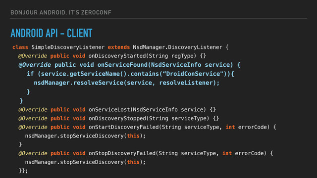 BONJOUR ANDROID, IT’S ZEROCONF
ANDROID API - CLIENT
class SimpleDiscoveryListener extends NsdManager.DiscoveryListener {
@Override public void onDiscoveryStarted(String regType) {}
@Override public void onServiceFound(NsdServiceInfo service) {
if (service.getServiceName().contains(“DroidConService")){
nsdManager.resolveService(service, resolveListener);
}
}
@Override public void onServiceLost(NsdServiceInfo service) {}
@Override public void onDiscoveryStopped(String serviceType) {}
@Override public void onStartDiscoveryFailed(String serviceType, int errorCode) {
nsdManager.stopServiceDiscovery(this);
}
@Override public void onStopDiscoveryFailed(String serviceType, int errorCode) {
nsdManager.stopServiceDiscovery(this);
}};
