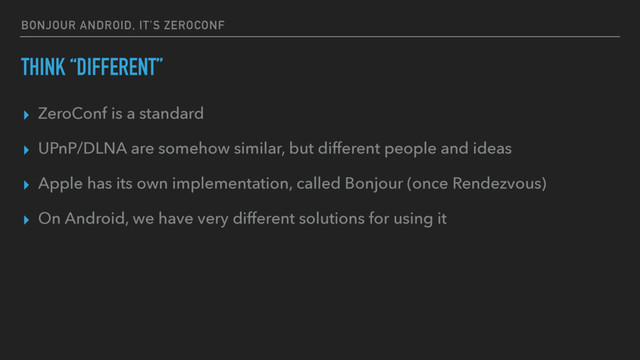 BONJOUR ANDROID, IT’S ZEROCONF
THINK “DIFFERENT”
▸ ZeroConf is a standard
▸ UPnP/DLNA are somehow similar, but different people and ideas
▸ Apple has its own implementation, called Bonjour (once Rendezvous)
▸ On Android, we have very different solutions for using it
