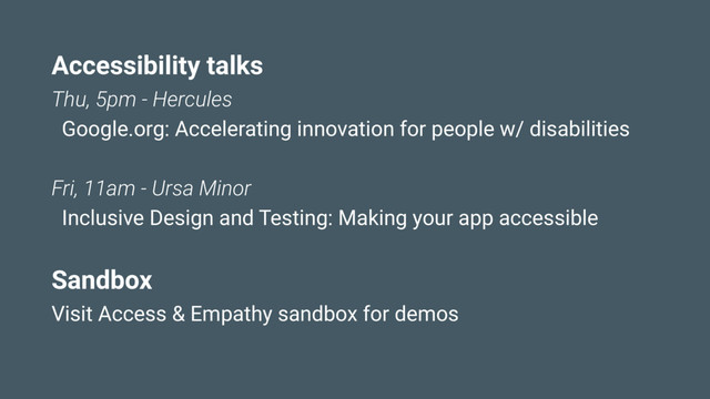 Accessibility talks
Thu, 5pm - Hercules
Google.org: Accelerating innovation for people w/ disabilities
Fri, 11am - Ursa Minor
Inclusive Design and Testing: Making your app accessible
Sandbox
Visit Access & Empathy sandbox for demos
