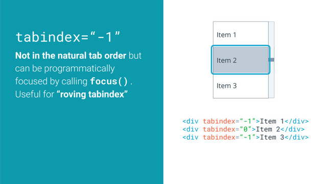 tabindex=“-1”
Not in the natural tab order but
can be programmatically
focused by calling focus().
Useful for “roving tabindex”
<div>Item 1</div>
<div>Item 2</div>
<div>Item 3</div>
Item 1
Item 2
Item 3
