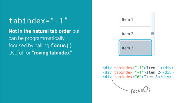 tabindex=“-1”
<div>Item 1</div>
<div>Item 2</div>
<div>Item 3</div>
Item 1
Item 2
Item 3
focus();
Not in the natural tab order but
can be programmatically
focused by calling focus().
Useful for “roving tabindex”
