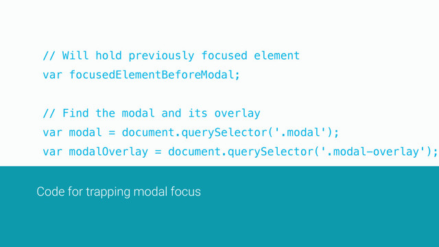 // Will hold previously focused element
var focusedElementBeforeModal;
// Find the modal and its overlay
var modal = document.querySelector('.modal');
var modalOverlay = document.querySelector('.modal-overlay');
var modalToggle = document.querySelector('.modal-toggle');
modalToggle.addEventListener('click', openModal);
Code for trapping modal focus

