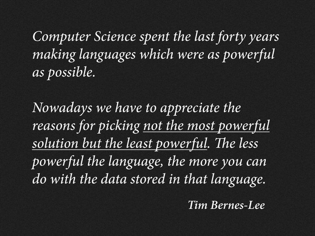 Tim Bernes-Lee
Computer Science spent the last forty years
making languages which were as powerful
as possible.
Nowadays we have to appreciate the
reasons for picking not the most powerful
solution but the least powerful. e less
powerful the language, the more you can
do with the data stored in that language.
