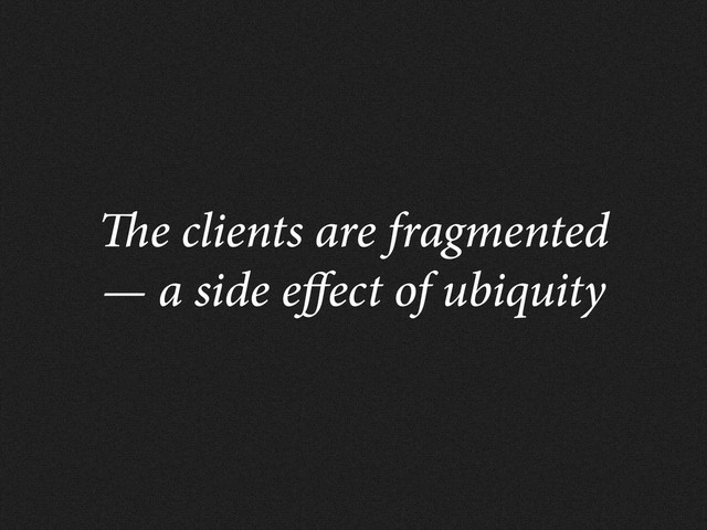 e clients are fragmented
— a side e ect of ubiquity
