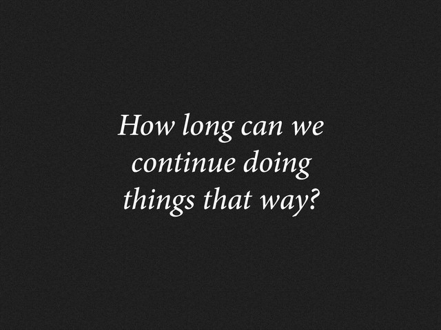 How long can we
continue doing
things that way?
