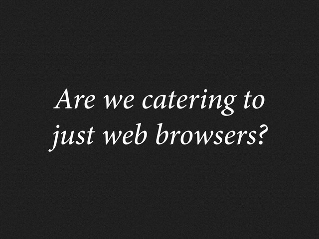 Are we catering to
just web browsers?
