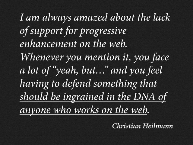 Christian Heilmann
I am always amazed about the lack
of support for progressive
enhancement on the web.
Whenever you mention it, you face
a lot of “yeah, but…” and you feel
having to defend something that
should be ingrained in the DNA of
anyone who works on the web.
