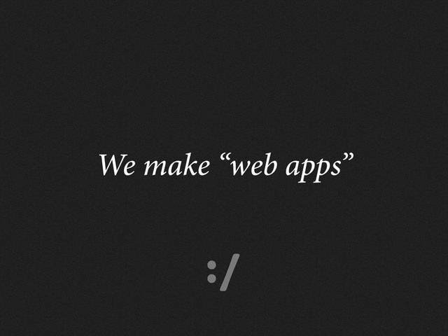 :/
We make “web apps”
