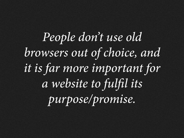 People don’t use old
browsers out of choice, and
it is far more important for
a website to ful l its
purpose/promise.
