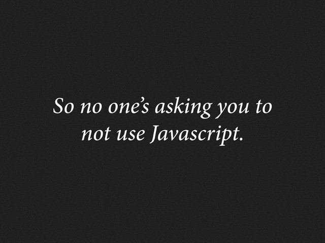 So no one’s asking you to
not use Javascript.
