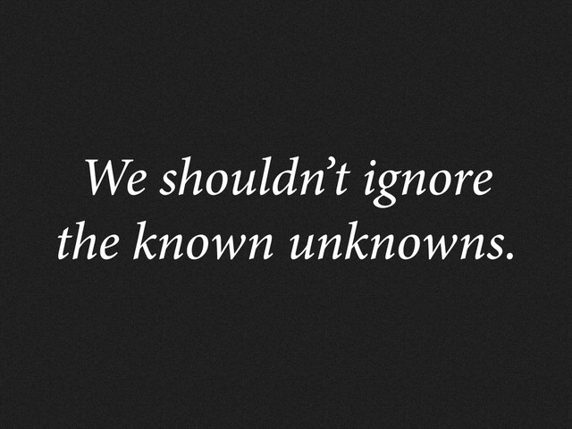 We shouldn’t ignore
the known unknowns.
